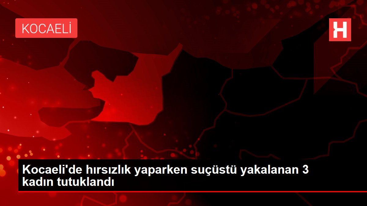 Kocaeli'de hırsızlık yaparken suçüstü yakalanan 3 kadın tutuklandı