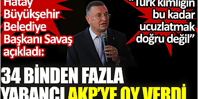 34 binden fazla yabancı AKP’ye oy verdi. Hatay Büyükşehir Belediye Başkanı Savaş açıkladı