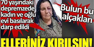 70 yaşındaki depremzede ve oğlu evi basılarak darp edildi. Elleriniz kırılsın
