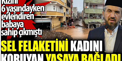 İhsan Şenocak sel felaketini kadını koruyan yasaya bağladı. Kızını 6 yaşındayken evlendiren babaya sahip çıkmıştı