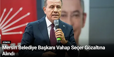 Mersin Belediye Başkanı Vahap Seçer Gözaltına Alındı