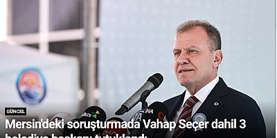 Mersin'deki soruşturmada Vahap Seçer dahil 3 belediye başkanı tutuklandı