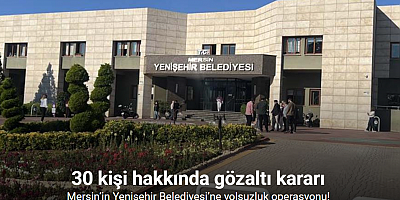 Mersin’in Yenişehir Belediyesi’ne yolsuzluk operasyonu: 30 gözaltı kararı