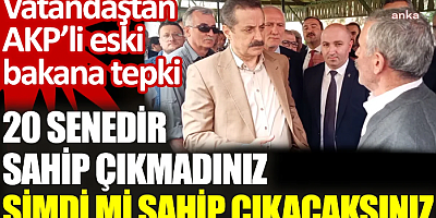 Vatandaştan AKP’li eski bakana tepki: 20 senedir sahip çıkmadınız şimdi mi sahip çıkacaksınız